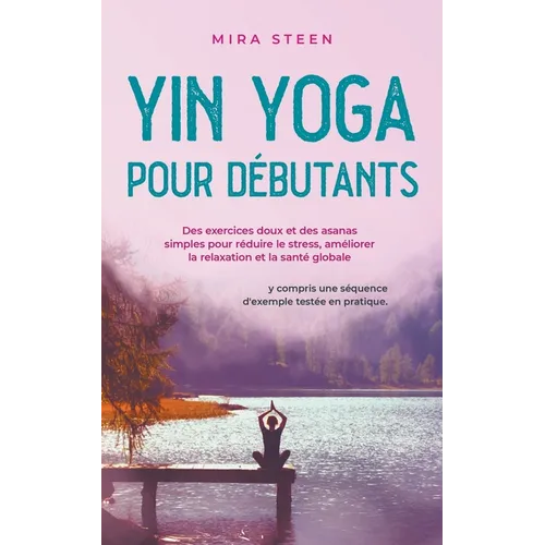Yin Yoga pour débutants Des exercices doux et des asanas simples pour réduire le stress, améliorer la relaxation et la santé globale - y compris une s