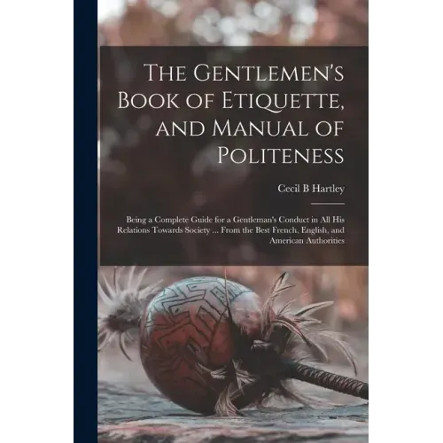 The Gentlemen's Book of Etiquette, and Manual of Politeness: Being a Complete Guide for a Gentleman's Conduct in All His Relations Towards Society ...