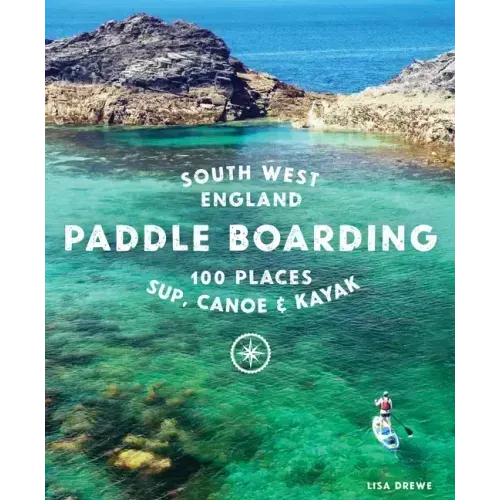 Paddle Boarding South West England: 100 Places to Sup, Canoe & Kayak in Cornwall, Devon, Dorset, Somerset, Wiltshire and Bristol