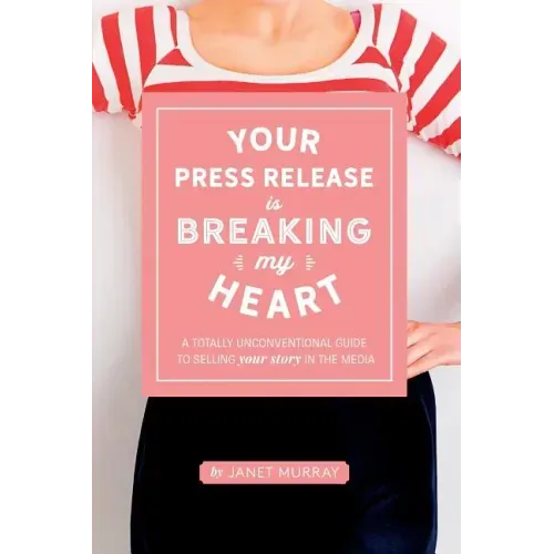 Your Press Release Is Breaking My Heart: A Totally Unconventional Guide To Selling Your Story In The Media