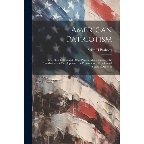 American Patriotism: Speeches, Letters and Other Papers Which Illustrate the Foundation, the Development, the Preservation of the United St
