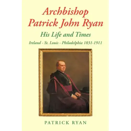Archbishop Patrick John Ryan His Life and Times: Ireland - St. Louis - Philadelphia 1831-1911
