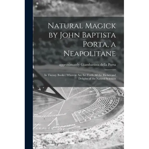 Natural Magick by John Baptista Porta, a Neapolitane: in Twenty Books: Wherein Are Set Forth All the Riches and Delights of the Natural Sciences