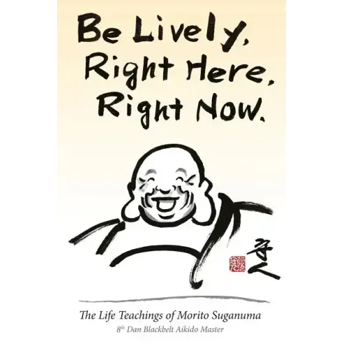 Be Lively, Right Here, Right Now: The Life Teachings of Morito Suganuma, 8th Dan Blackbelt Aikido Master