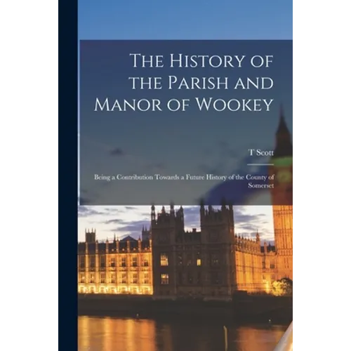 The History of the Parish and Manor of Wookey; Being a Contribution Towards a Future History of the County of Somerset