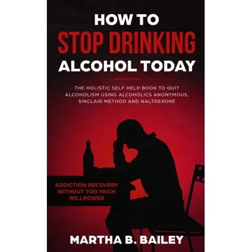 How To Stop Drinking Alcohol Today: The Holistic Self Help Book To Quit Alcoholism Using Alcoholics Anonymous, Sinclair Method and Naltrexone (Addicti
