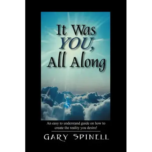 It Was YOU, All Along: An easy to understand guide how to create the reality you desire!