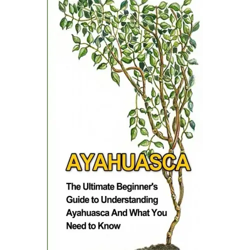 Ayahuasca: The Ultimate Beginner's Guide to Understanding Ayahuasca And What You Need to Know