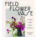 Field, Flower, Vase: Arranging and Crafting with Seasonal and Wild Blooms