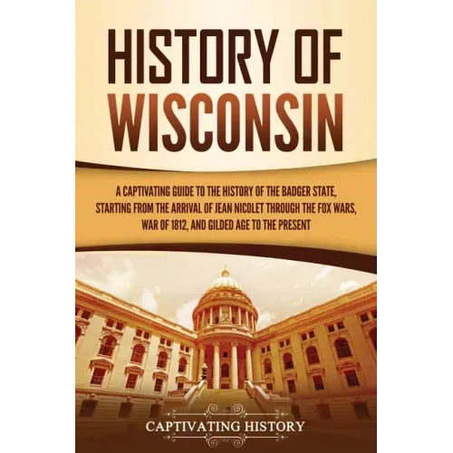History of Wisconsin: A Captivating Guide to the History of the Badger State, Starting from the Arrival of Jean Nicolet through the Fox Wars