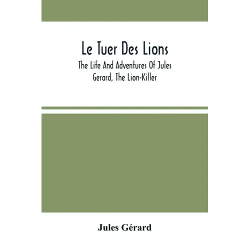 Le Tuer Des Lions: The Life And Adventures Of Jules Gerard, The Lion-Killer; Comprising His Ten Years' Campaigns Among The Lions Of Northern Africa
