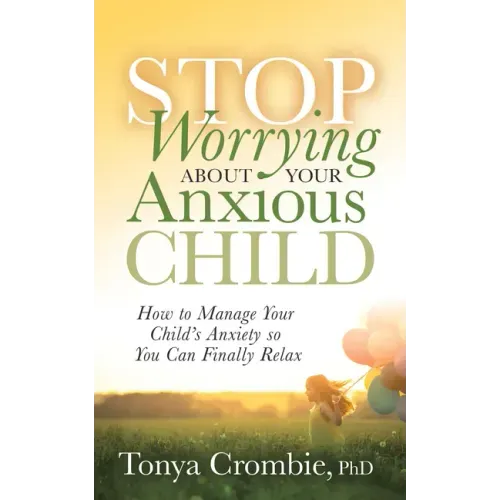 Stop Worrying about Your Anxious Child: How to Manage Your Child's Anxiety So You Can Finally Relax