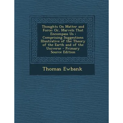 Thoughts on Matter and Force: Or, Marvels That Encompass Us; Comprising Suggestions Illustrative of the Theory of the Earth and of the Universe