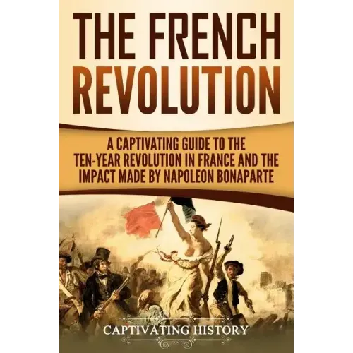 The French Revolution: A Captivating Guide to the Ten-Year Revolution in France and the Impact Made by Napoleon Bonaparte
