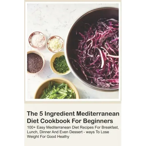 The 5 Ingredient Mediterranean Diet Cookbook For Beginners - 100+ Easy Mediterranean Diet Recipes For Breakfast, Lunch, Dinner And Even Dessert - Ways