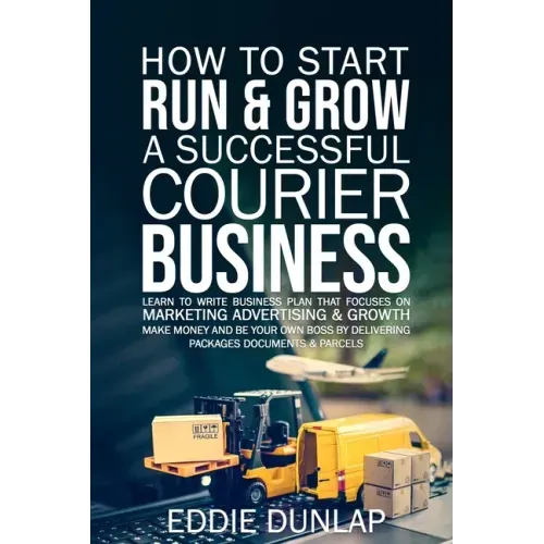 How to Start Run & Grow a Successful Courier Business: Make Money and Be Your Own Boss by Delivering Packages, Documents & Parcels Write Business Plan