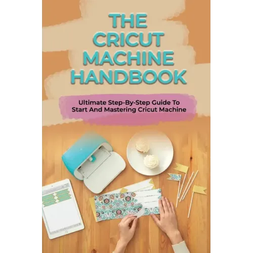 The Cricut Machine Handbook: Ultimate Step-By-Step Guide To Start And Mastering Cricut Machine: How To Turn Cricut Ideas Into Business Products