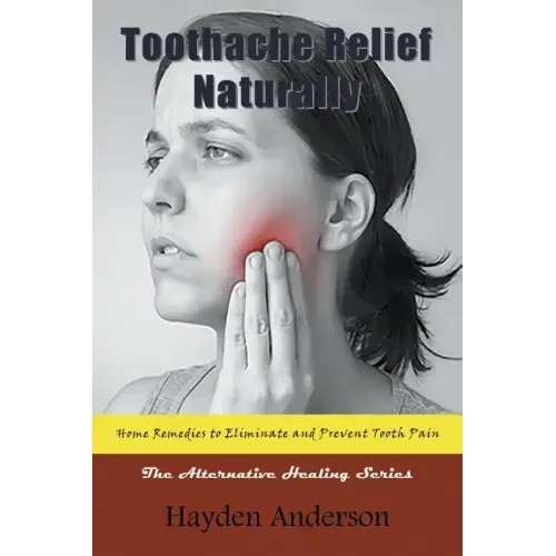 Toothache Relief Naturally: Home Remedies to Eliminate and Prevent Tooth Pain: The Alternative Healing Series