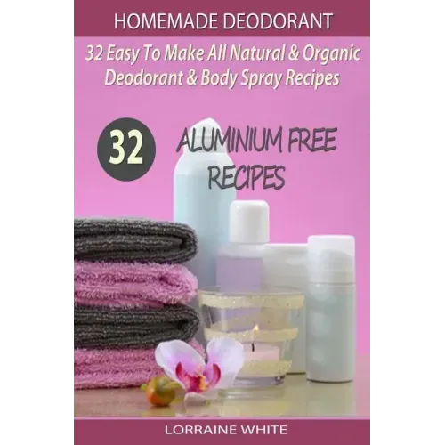 Homemade Deodorant: 32 Easy To Make Natural & Organic Deodorant & Body Spray Recipes: Aluminium Free Deodorant Recipes