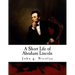 A Short Life of Abraham Lincoln: Condensed from Nicolay & Hay's Abraham Lincoln: A History