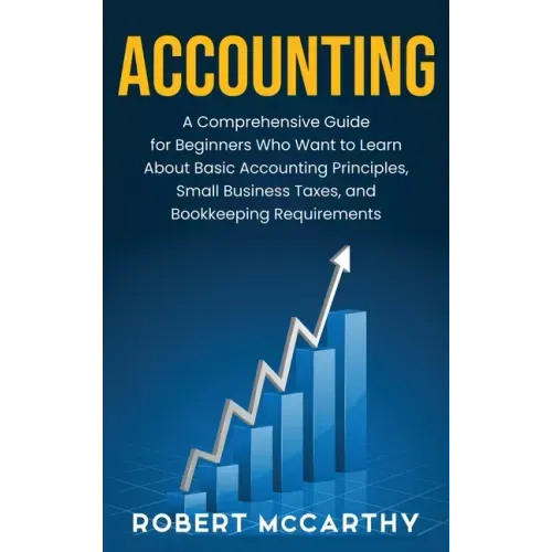 Accounting: A Comprehensive Guide for Beginners Who Want to Learn About Basic Accounting Principles, Small Business Taxes, and Bookkeeping Requirement