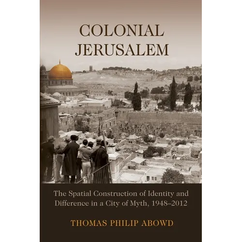 Colonial Jerusalem: The Spatial Construction of Identity and Difference in a City of Myth, 1948-2012