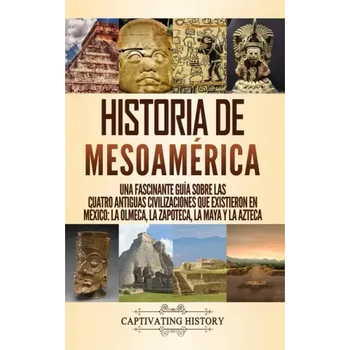 Historia de Mesoamérica: Una fascinante guía sobre las cuatro antiguas civilizaciones que existieron en México: la olmeca, la zapoteca, la maya