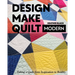 Design, Make, Quilt Modern: Taking a Quilt from Inspiration to Reality