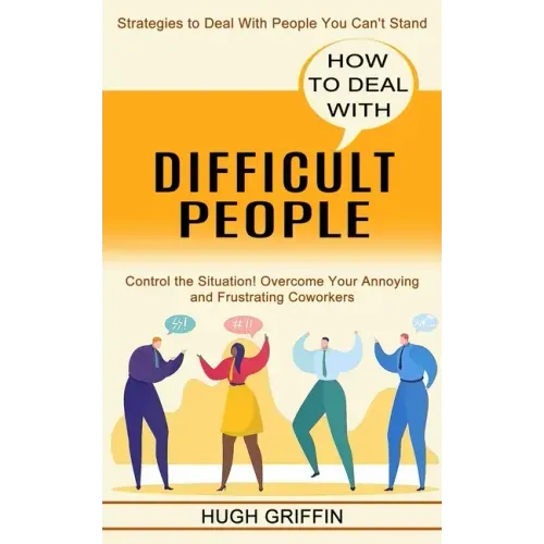 How to Deal With Difficult People: Control the Situation! Overcome Your Annoying and Frustrating Coworkers (Strategies to Deal With People You Can't S