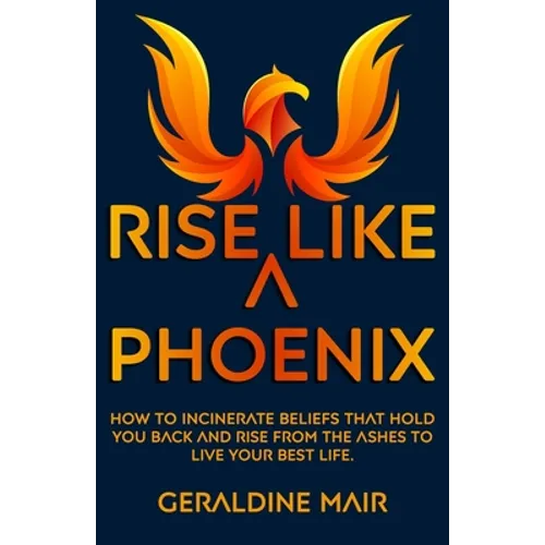 Rise Like A Phoenix: How to incinerate beliefs that hold you back and rise from the ashes to live your best life