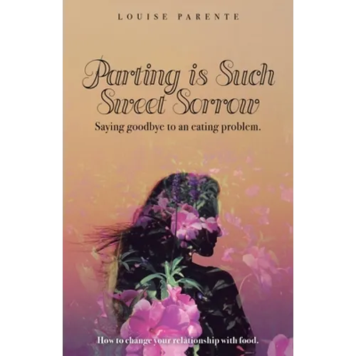 Parting Is Such Sweet Sorrow: Saying Goodbye to an Eating Problem: How to Change Your Relationship with Food