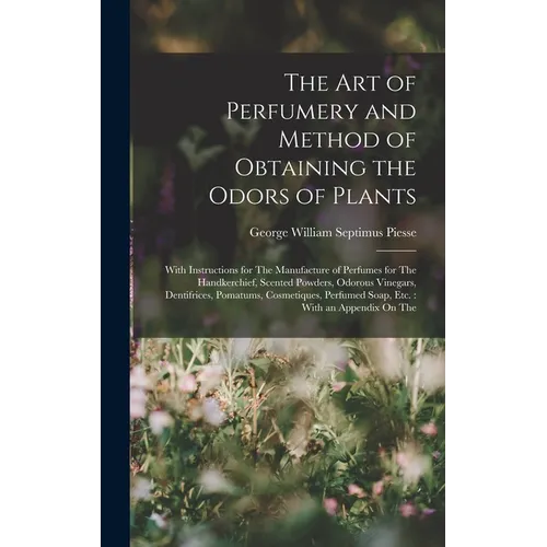 The Art of Perfumery and Method of Obtaining the Odors of Plants: With Instructions for The Manufacture of Perfumes for The Handkerchief, Scented Powd