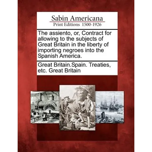 The Assiento, Or, Contract for Allowing to the Subjects of Great Britain in the Liberty of Importing Negroes Into the Spanish America.