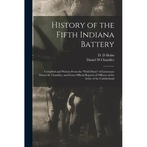 History of the Fifth Indiana Battery: Compiled and Written From the "field Diary" of Lieutenant Daniel H. Chandler, and From Official Reports of Offic