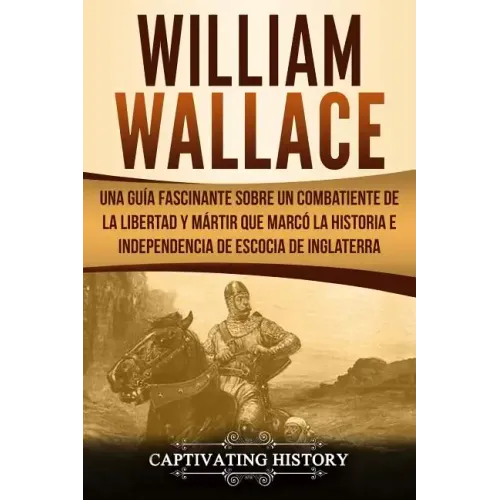 William Wallace: Una guía fascinante sobre un combatiente de la libertad y mártir que marcó la historia e independencia de Escocia de I