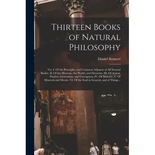 Thirteen Books of Natural Philosophy: Viz. I. Of the Principles, and Common Adjuncts of All Natural Bodies. II. Of the Heavens, the World, and Element