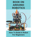 Book On Arduino Robotics: How To Build A Robot For Beginners: Build A Robot At Home