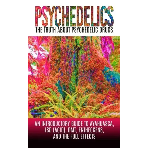 Psychedelics: The Truth About Psychedelic Drugs: An Introductory Guide to Ayahuasca, LSD (Acid), DMT, Entheogens, And The Full Effec