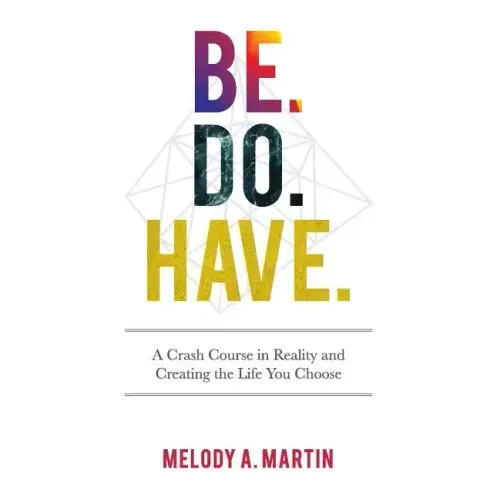 Be. Do. Have.: A Crash Course in Reality and Creating the Life You Choose
