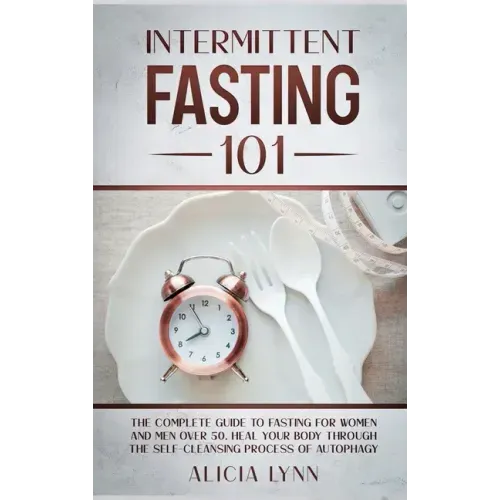 Intermittent Fasting 101: The Complete Guide to Fasting for Women and Men Over 50. Heal Your Body Through the Self-Cleansing Process of Autophag