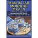 Mason Jar Morning Meals: 50 Mason Jar Breakfast Recipes That Are Quick, Healthy and Great on the Go