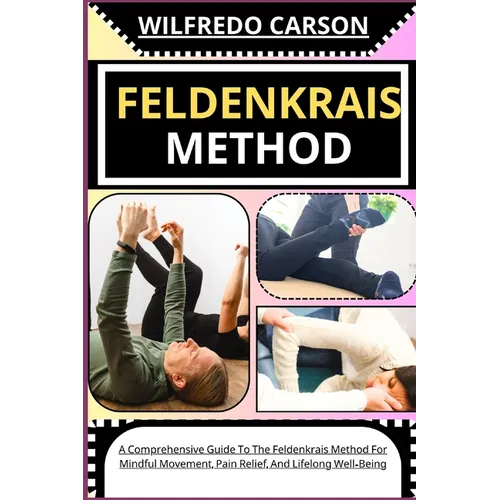 Feldenkrais Method: A Comprehensive Guide To The Feldenkrais Method For Mindful Movement, Pain Relief, And Lifelong Well-Being