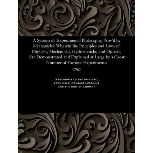 A System of Experimental Philosophy, Prov'd by Mechanicks: Wherein the Principles and Laws of Physicks, Mechanicks, Hydrostaticks, and Opticks, Are De