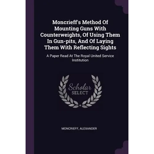 Moncrieff's Method Of Mounting Guns With Counterweights, Of Using Them In Gun-pits, And Of Laying Them With Reflecting Sights: A Paper Read At The Roy