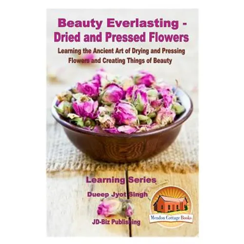 Beauty Everlasting - Dried and Pressed Flowers - Learning the Ancient Art of Drying and Pressing Flowers and Creating Things of Beauty