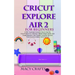 Cricut Explore Air 2 for Beginners: A 2021 Illustrated Guide on How to Use the Cricut Explore Air 2 Machine, Master Design Space, And Create Beautiful