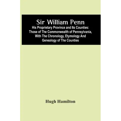 Sir William Penn: His Proprietary Province And Its Counties: Those Of The Commonwealth Of Pennsylvania, With The Chronology, Etymology A