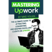 Mastering Upwork: The Ultimate Guide To Attracting, Converting, And Keeping Excellent Clients On Upwork