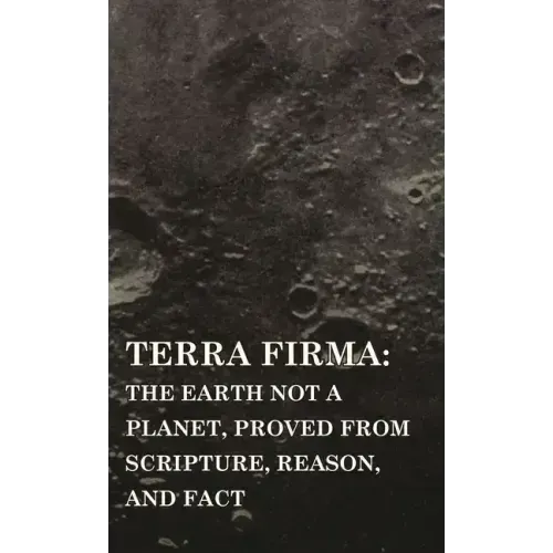 Terra Firma: the Earth Not a Planet, Proved from Scripture, Reason, and Fact