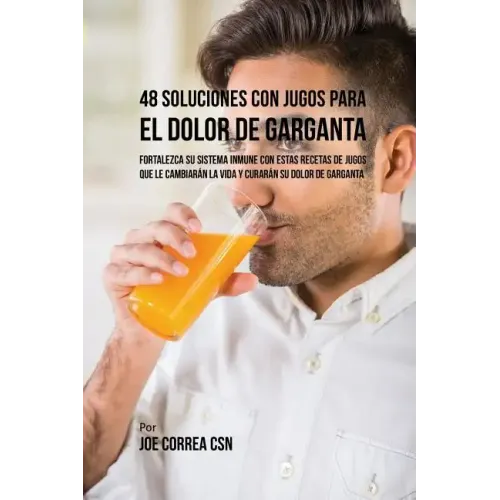 48 Soluciones Con Jugos Para el Dolor de Garganta: Fortalezca su Sistema Inmune Con Estas Recetas de Jugos Que Le Cambiarán la Vida y Curarán su Dolor